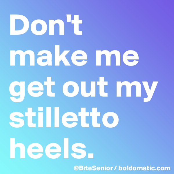 Don't make me get out my stilletto heels. 