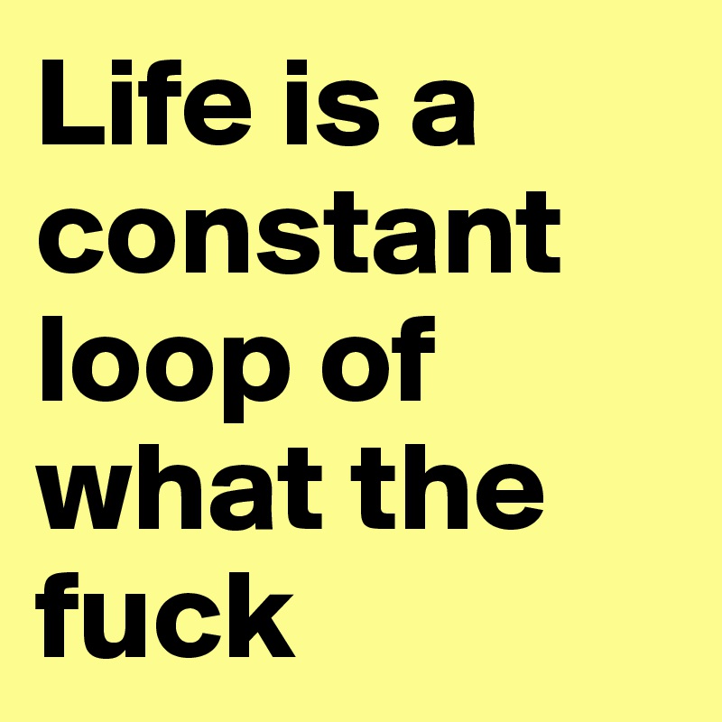 Life is a constant loop of what the fuck