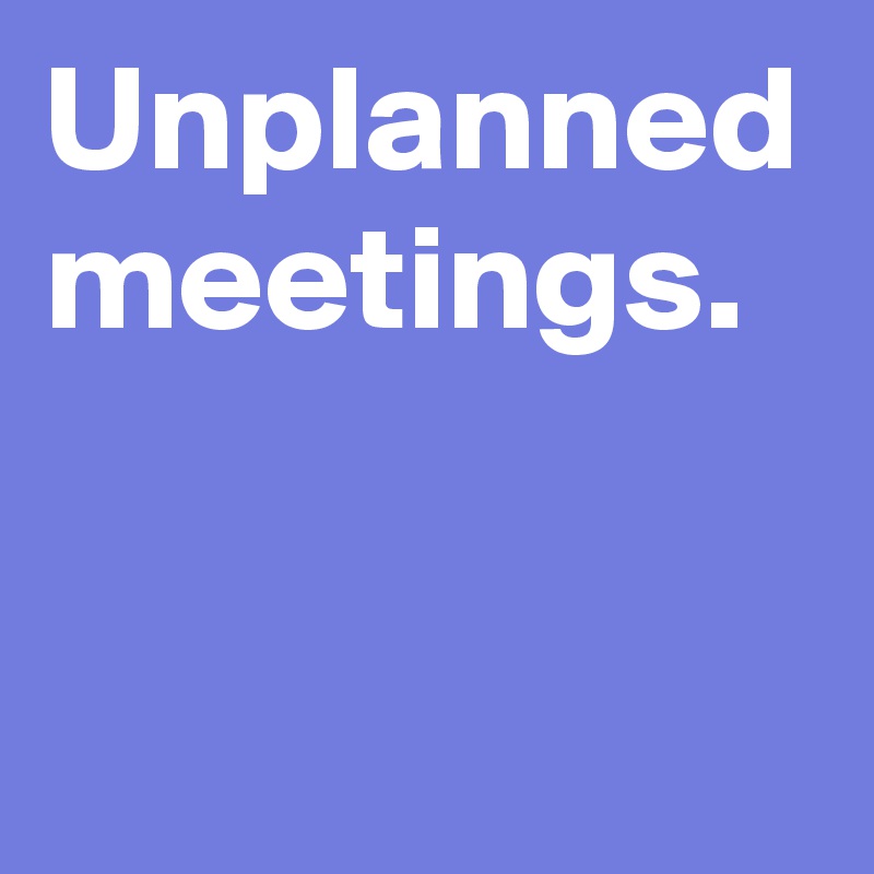 Unplanned meetings.