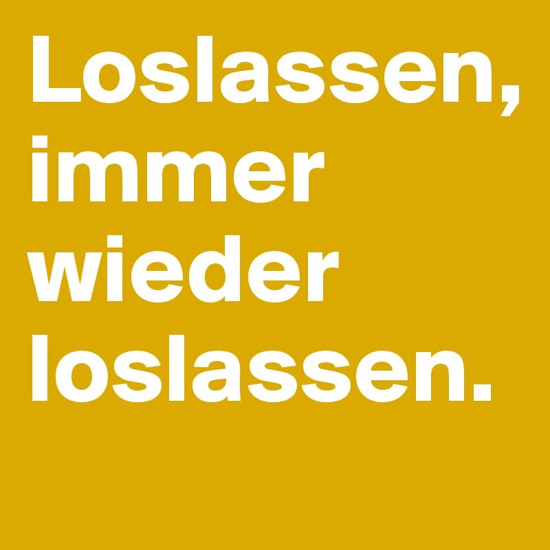 Loslassen,
immer wieder loslassen.