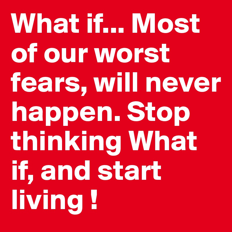 What if... Most of our worst fears, will never happen. Stop thinking What if, and start living !