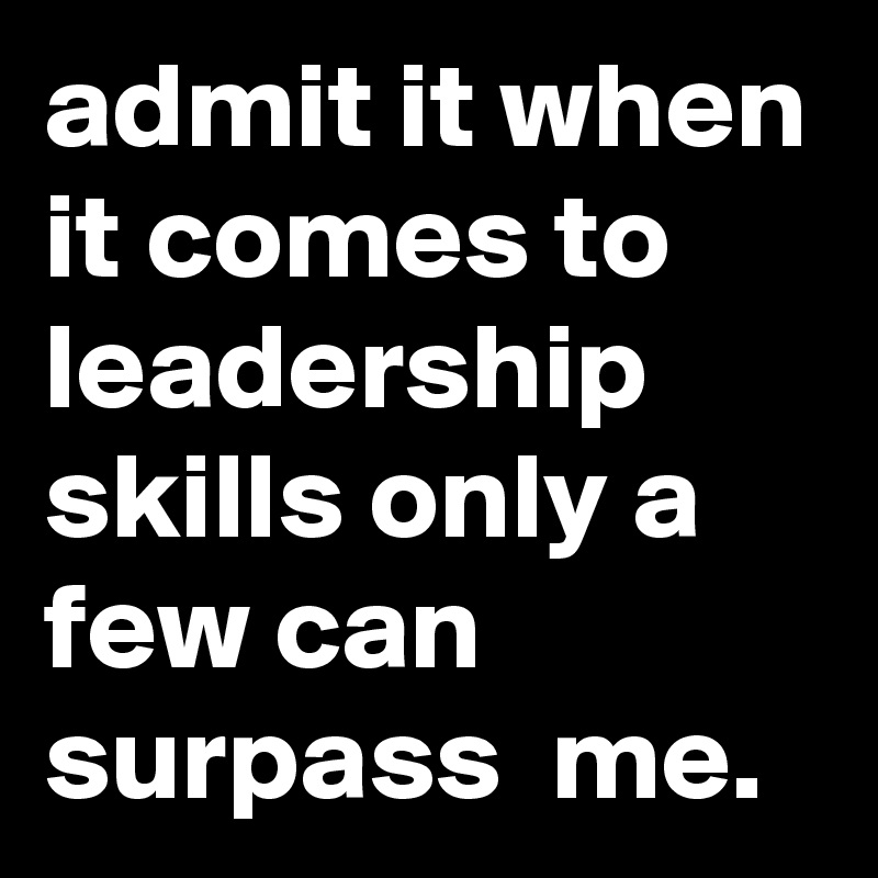 admit it when it comes to leadership skills only a few can surpass  me.