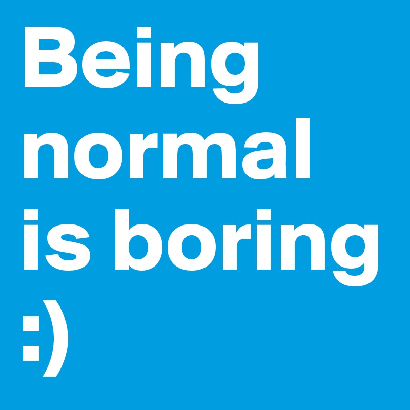 Being normal is boring :)