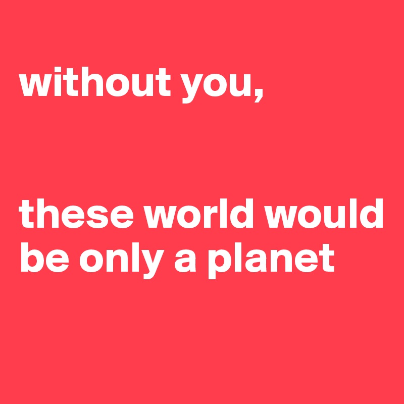 
without you, 


these world would be only a planet

