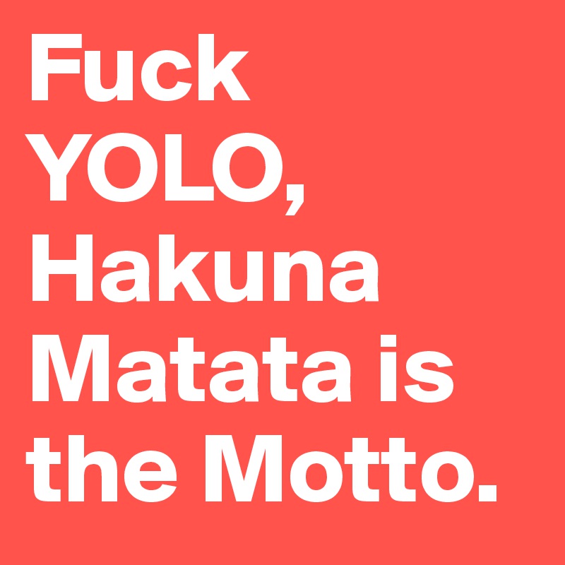 Fuck YOLO, Hakuna Matata is the Motto.
