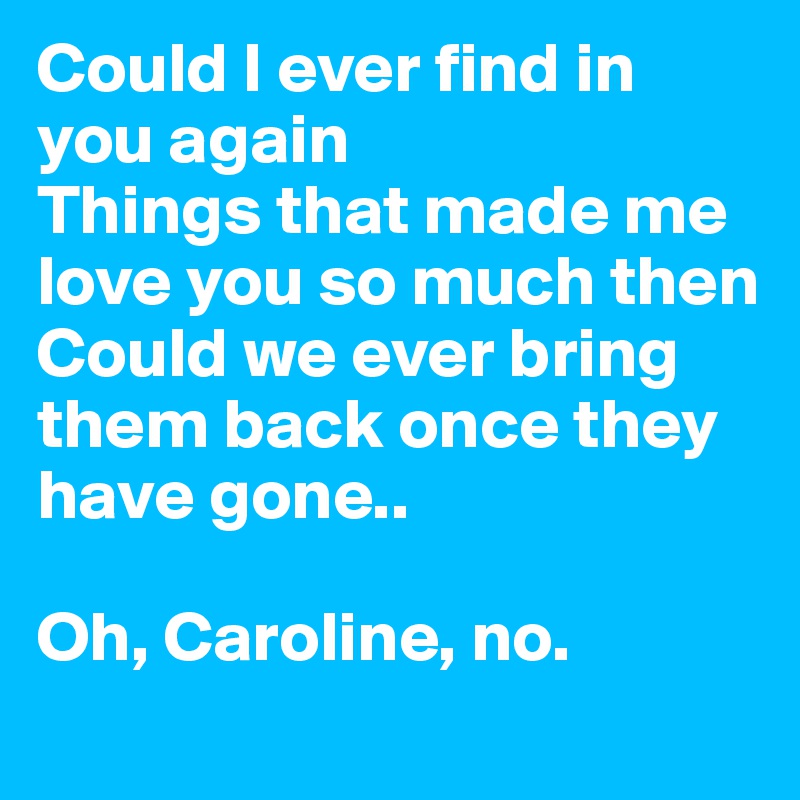 Could I ever find in you again
Things that made me love you so much then
Could we ever bring them back once they have gone..

Oh, Caroline, no. 