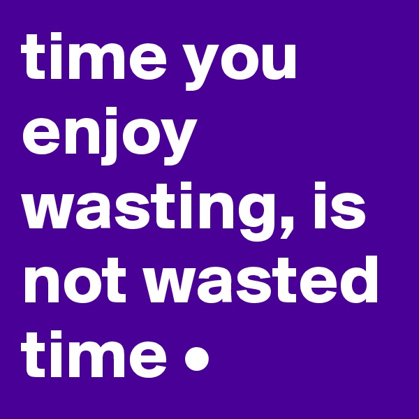 time you enjoy wasting, is not wasted time •