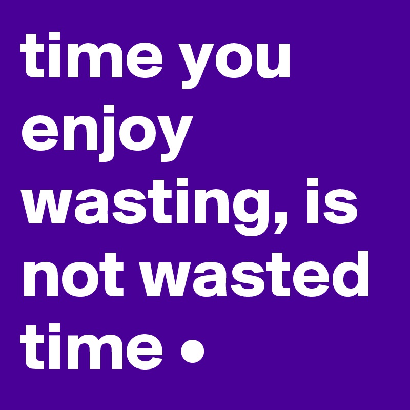 time you enjoy wasting, is not wasted time •