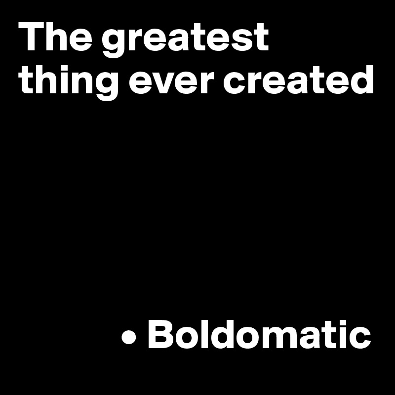 The greatest thing ever created

      



            • Boldomatic 