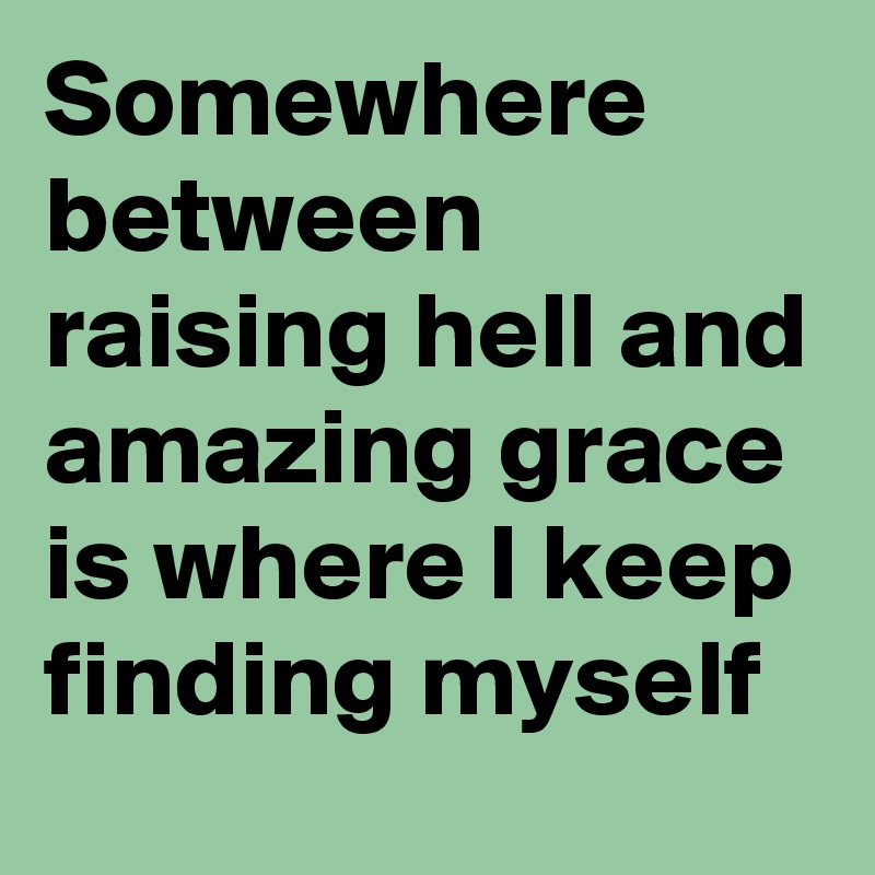 Somewhere between raising hell and amazing grace is where I keep finding myself
