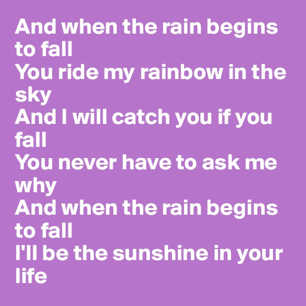 And when the rain begins to fall
You ride my rainbow in the sky
And I will catch you if you fall
You never have to ask me why
And when the rain begins to fall
I'll be the sunshine in your life