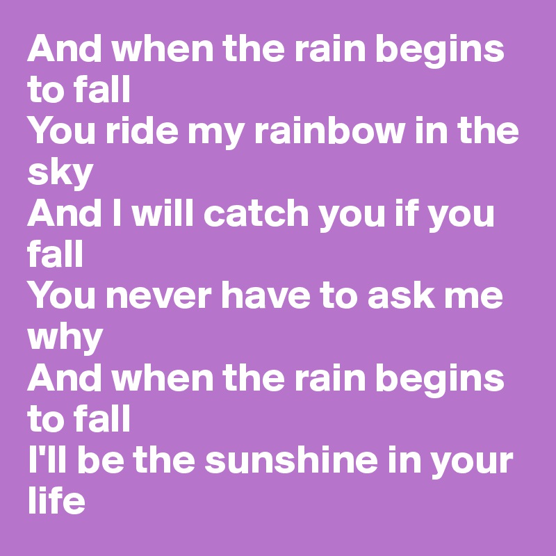 And when the rain begins to fall
You ride my rainbow in the sky
And I will catch you if you fall
You never have to ask me why
And when the rain begins to fall
I'll be the sunshine in your life