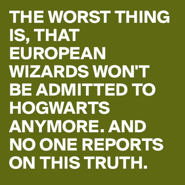 THE WORST THING IS, THAT EUROPEAN WIZARDS WON'T BE ADMITTED TO HOGWARTS ANYMORE. AND NO ONE REPORTS ON THIS TRUTH.