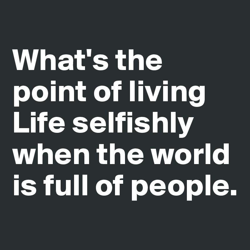 
What's the point of living Life selfishly when the world is full of people.

