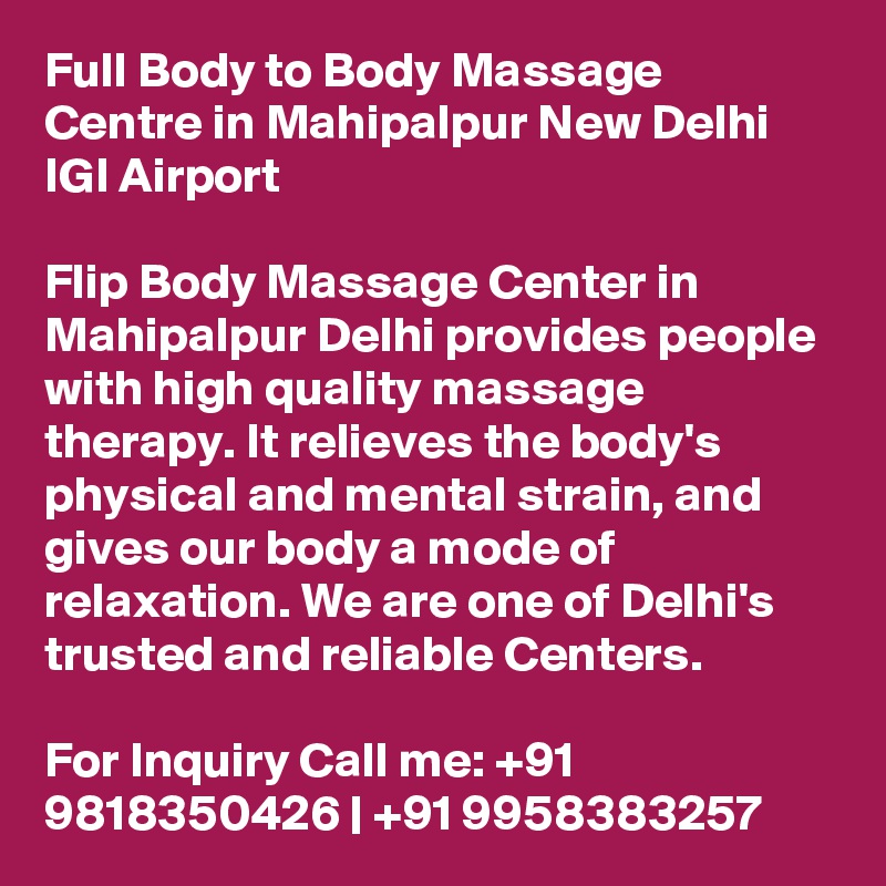 Full Body to Body Massage Centre in Mahipalpur New Delhi IGI Airport

Flip Body Massage Center in Mahipalpur Delhi provides people with high quality massage therapy. It relieves the body's physical and mental strain, and gives our body a mode of relaxation. We are one of Delhi's trusted and reliable Centers.

For Inquiry Call me: +91 9818350426 | +91 9958383257