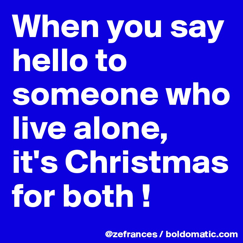 When you say hello to someone who live alone, 
it's Christmas for both !
