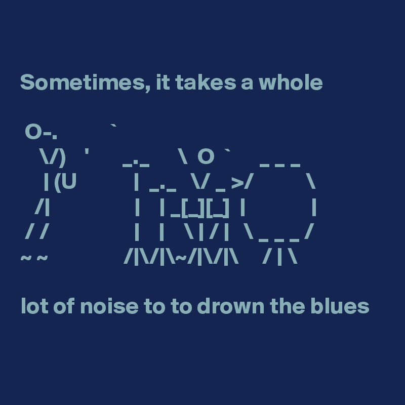 

Sometimes, it takes a whole

 O-.           `
    \/)    '       _._      \  O  `      _ _ _ 
     | (U            |  _._   \/ _ >/           \ 
   /|                  |    | _[_][_]  |              |
 / /                  |    |    \ | / |   \ _ _ _ / 
~ ~                /|\/|\~/|\/|\     / | \

lot of noise to to drown the blues

