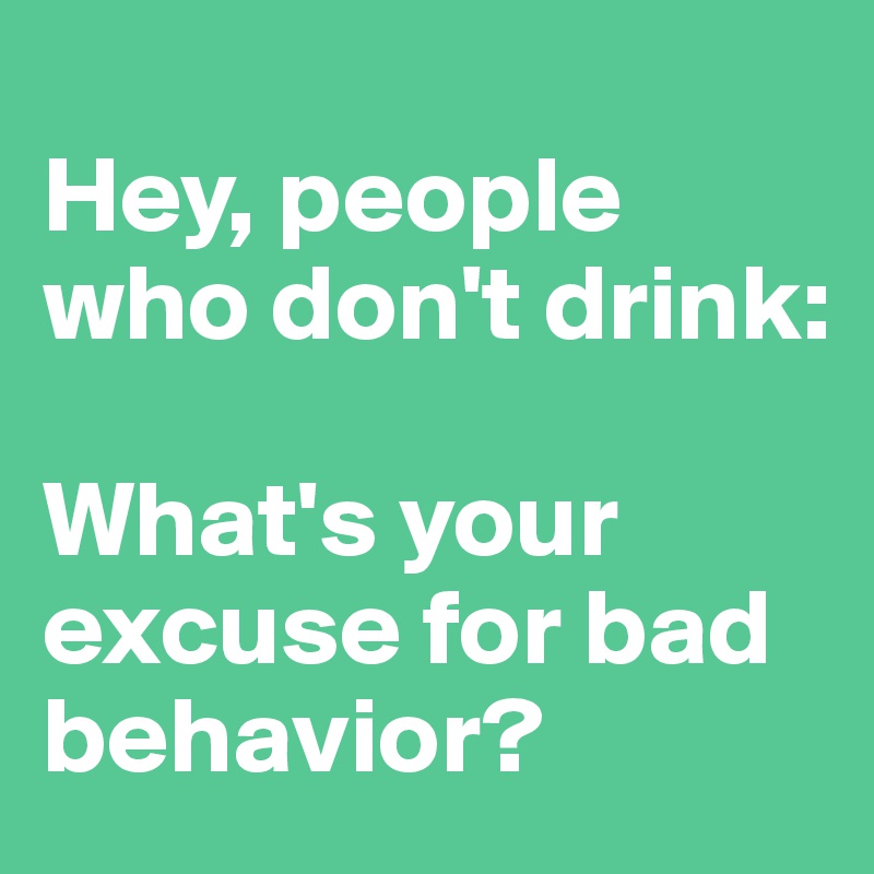 
Hey, people who don't drink: 

What's your excuse for bad behavior?