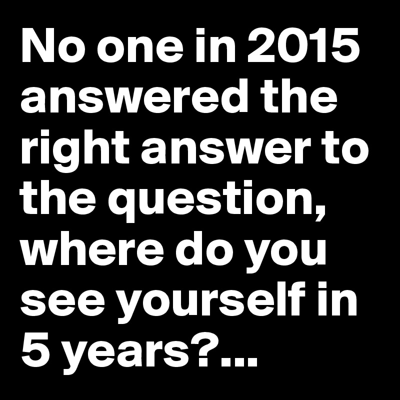 No one in 2015 answered the right answer to the question, where do you see yourself in 5 years?...