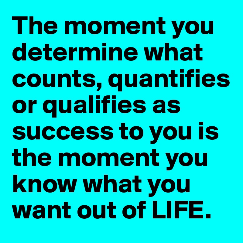 The moment you determine what counts, quantifies or qualifies as success to you is the moment you know what you want out of LIFE. 