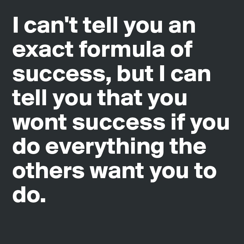 I can't tell you an exact formula of success, but I can tell you that you wont success if you do everything the others want you to do. 
