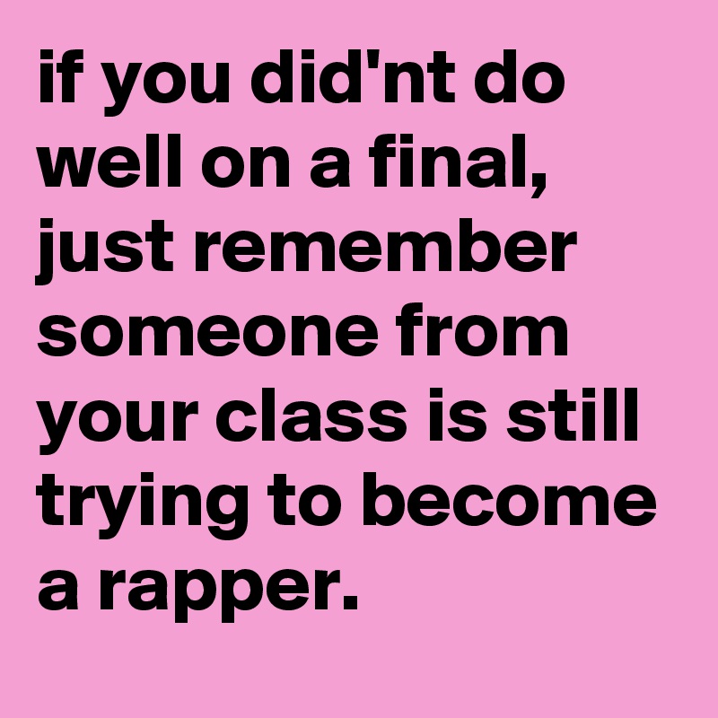 if you did'nt do well on a final, just remember someone from your class is still trying to become a rapper.