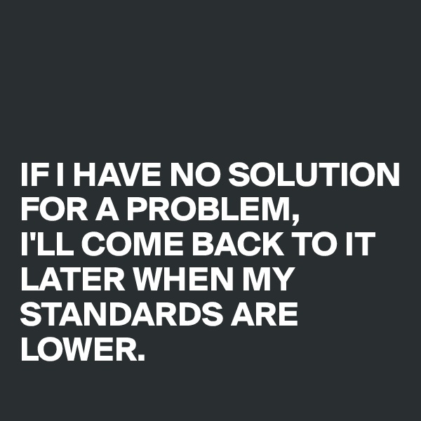 



IF I HAVE NO SOLUTION FOR A PROBLEM, 
I'LL COME BACK TO IT LATER WHEN MY STANDARDS ARE LOWER.