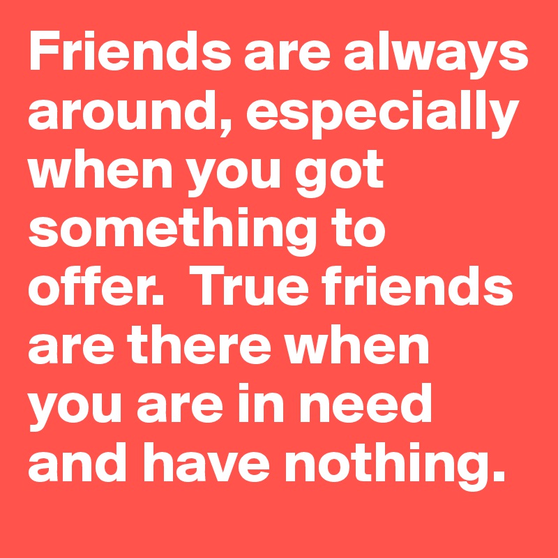 Friends are always around, especially when you got something to offer.  True friends are there when you are in need and have nothing.