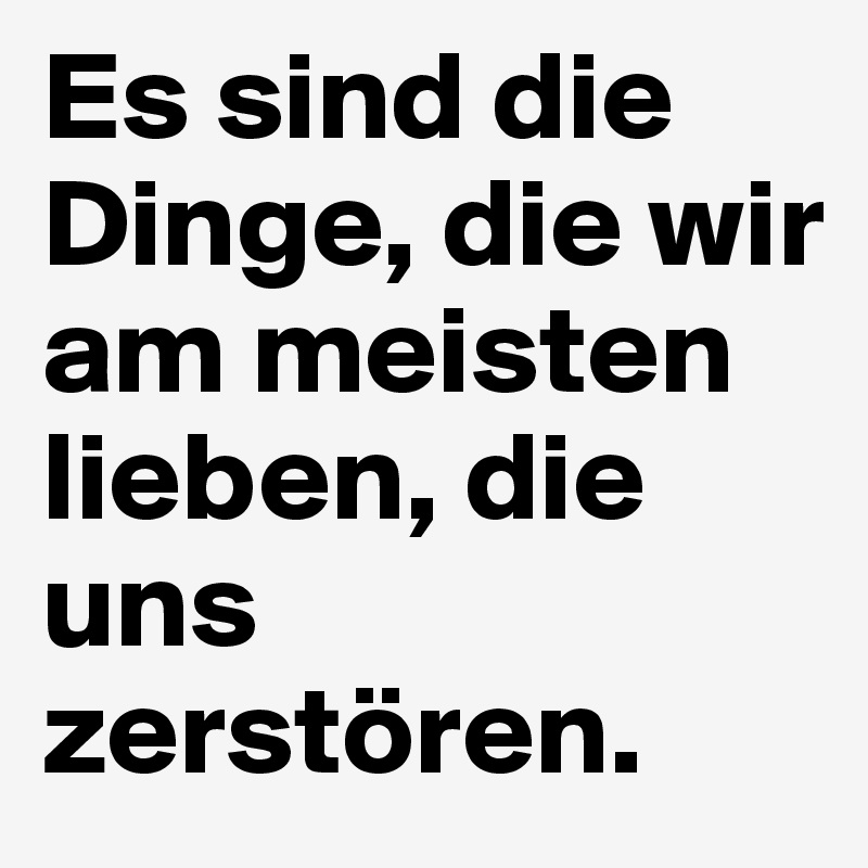 Es sind die Dinge, die wir am meisten lieben, die uns zerstören.