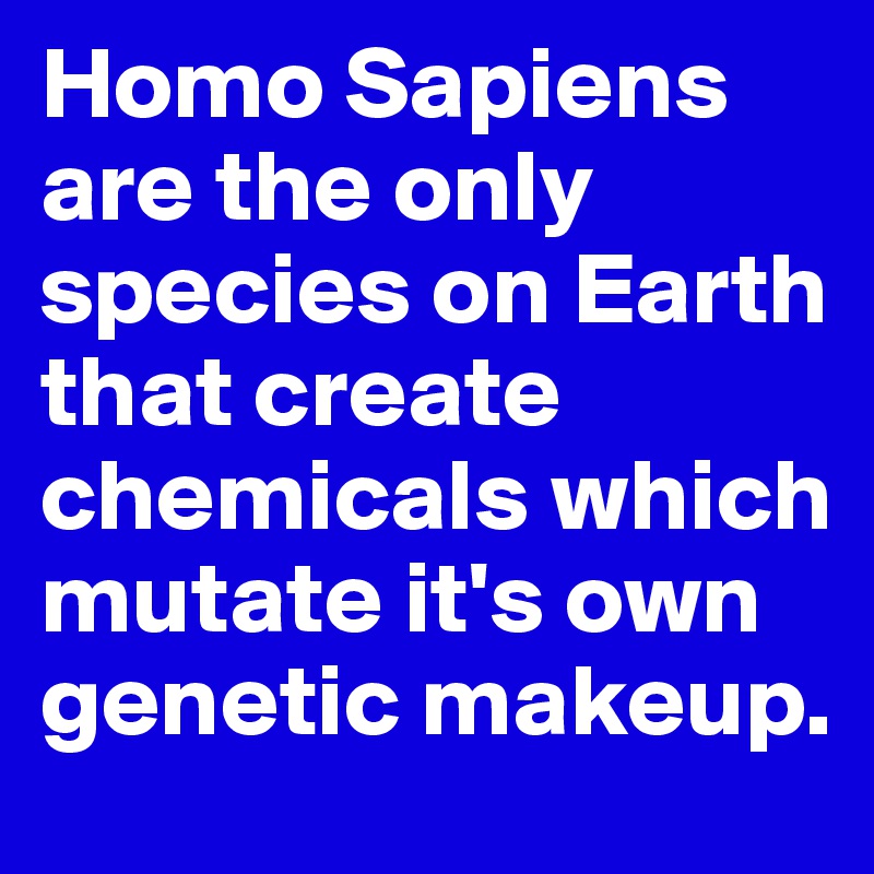 Homo Sapiens are the only species on Earth that create chemicals which mutate it's own genetic makeup. 