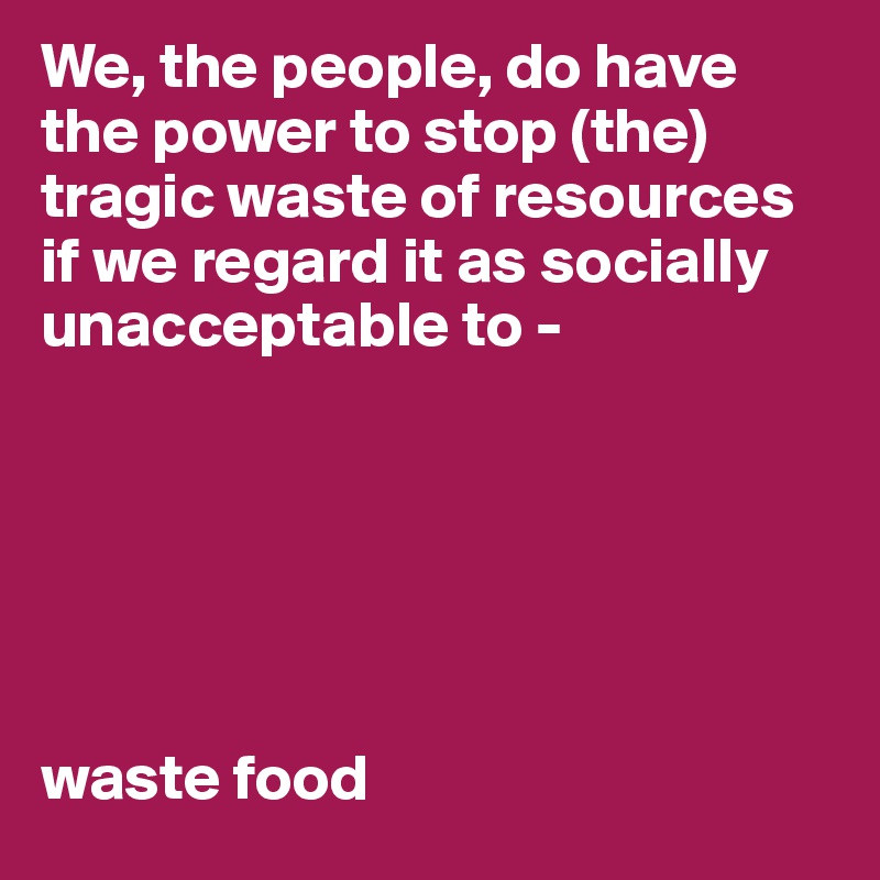 We, the people, do have the power to stop (the) tragic waste of resources if we regard it as socially unacceptable to - 






waste food