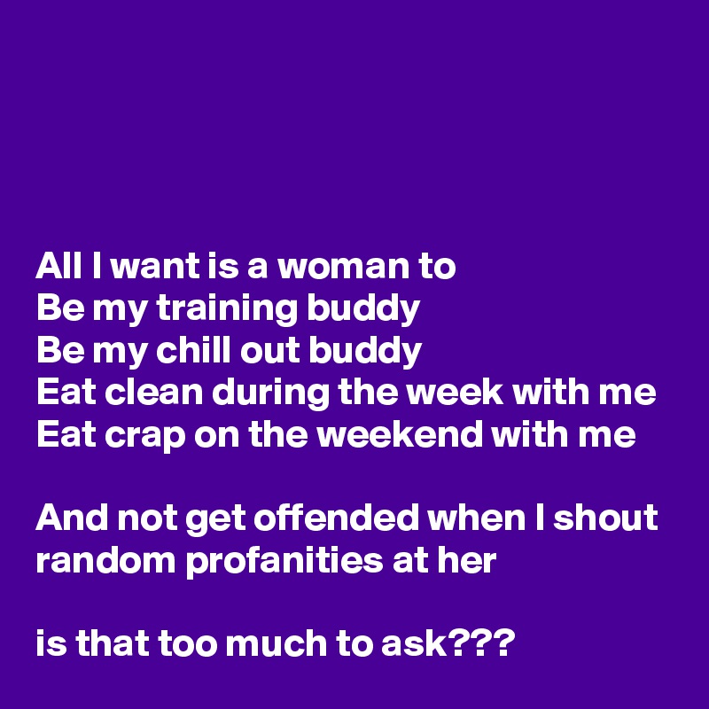 




All I want is a woman to 
Be my training buddy
Be my chill out buddy
Eat clean during the week with me
Eat crap on the weekend with me

And not get offended when I shout random profanities at her

is that too much to ask???