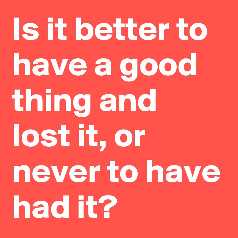 Is it better to have a good thing and lost it, or never to have had it? 