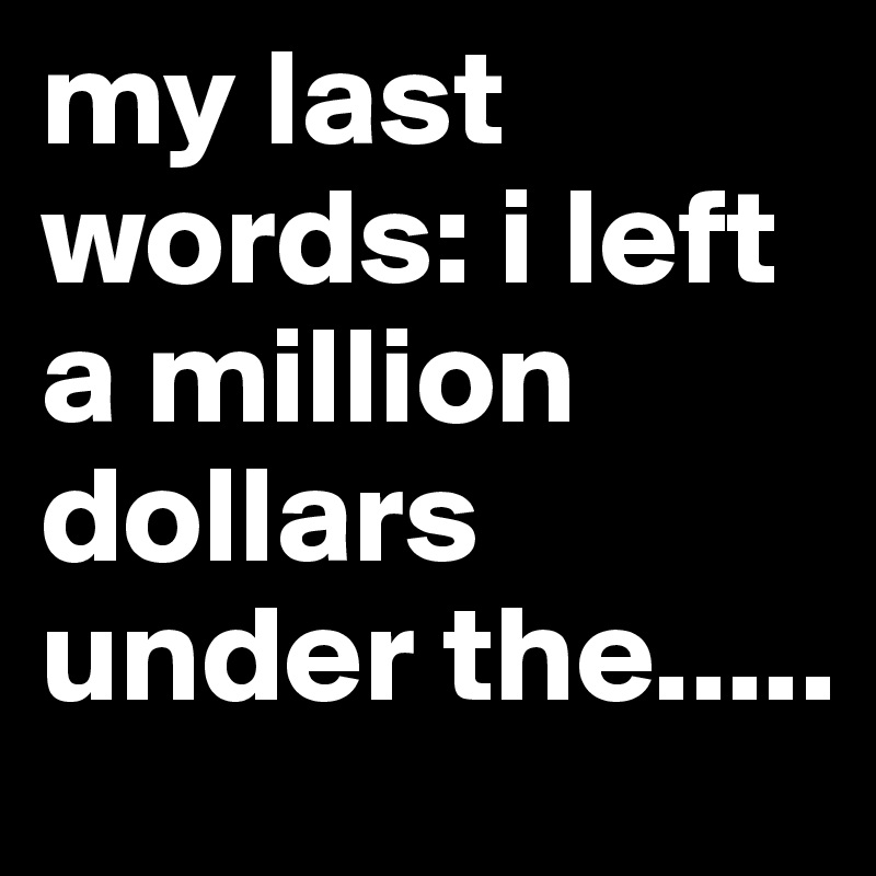 my last words: i left a million dollars under the.....