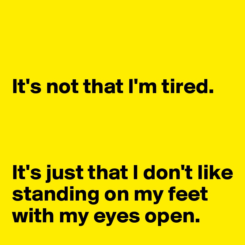 


It's not that I'm tired. 



It's just that I don't like standing on my feet with my eyes open. 