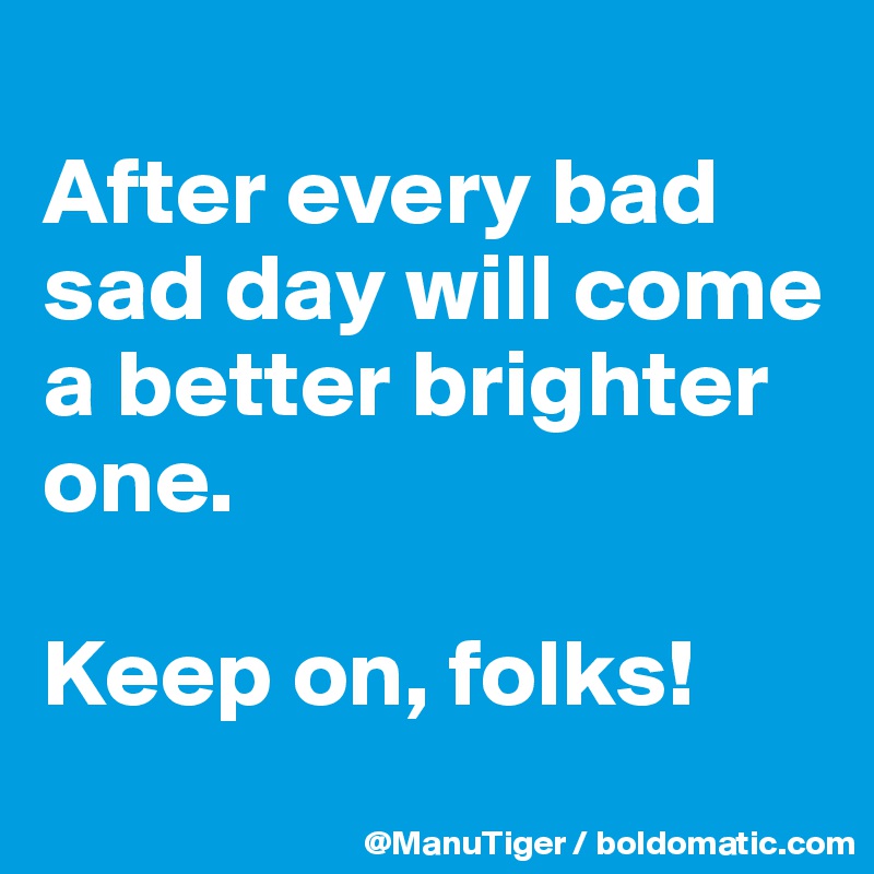 
After every bad sad day will come a better brighter one. 

Keep on, folks!
