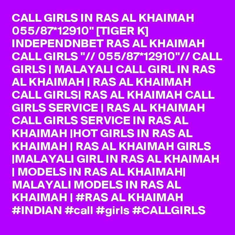 CALL GIRLS IN RAS AL KHAIMAH 055/87*12910" [TIGER K] INDEPENDNBET RAS AL KHAIMAH CALL GIRLS "// 055/87*12910"// CALL GIRLS | MALAYALI CALL GIRL IN RAS AL KHAIMAH | RAS AL KHAIMAH CALL GIRLS| RAS AL KHAIMAH CALL GIRLS SERVICE | RAS AL KHAIMAH CALL GIRLS SERVICE IN RAS AL KHAIMAH |HOT GIRLS IN RAS AL KHAIMAH | RAS AL KHAIMAH GIRLS |MALAYALI GIRL IN RAS AL KHAIMAH | MODELS IN RAS AL KHAIMAH| MALAYALI MODELS IN RAS AL KHAIMAH | #RAS AL KHAIMAH #INDIAN #call #girls #CALLGIRLS 
