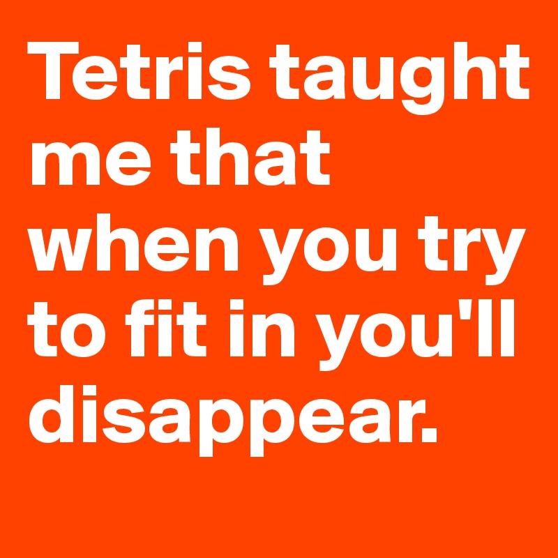 Tetris taught me that when you try to fit in you'll disappear.