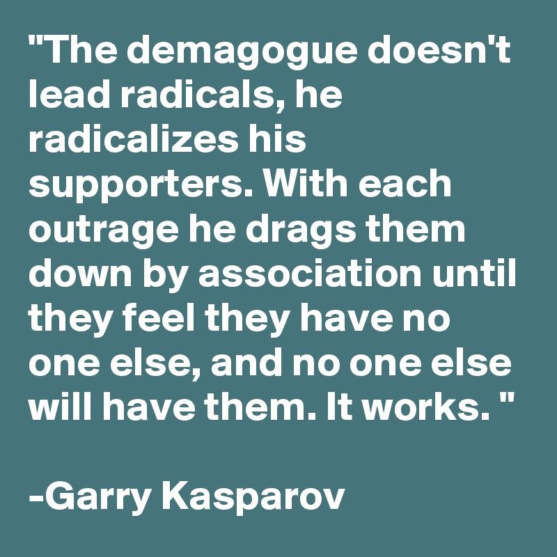 "The demagogue doesn't lead radicals, he radicalizes his supporters. With each outrage he drags them down by association until they feel they have no one else, and no one else will have them. It works. "

-Garry Kasparov