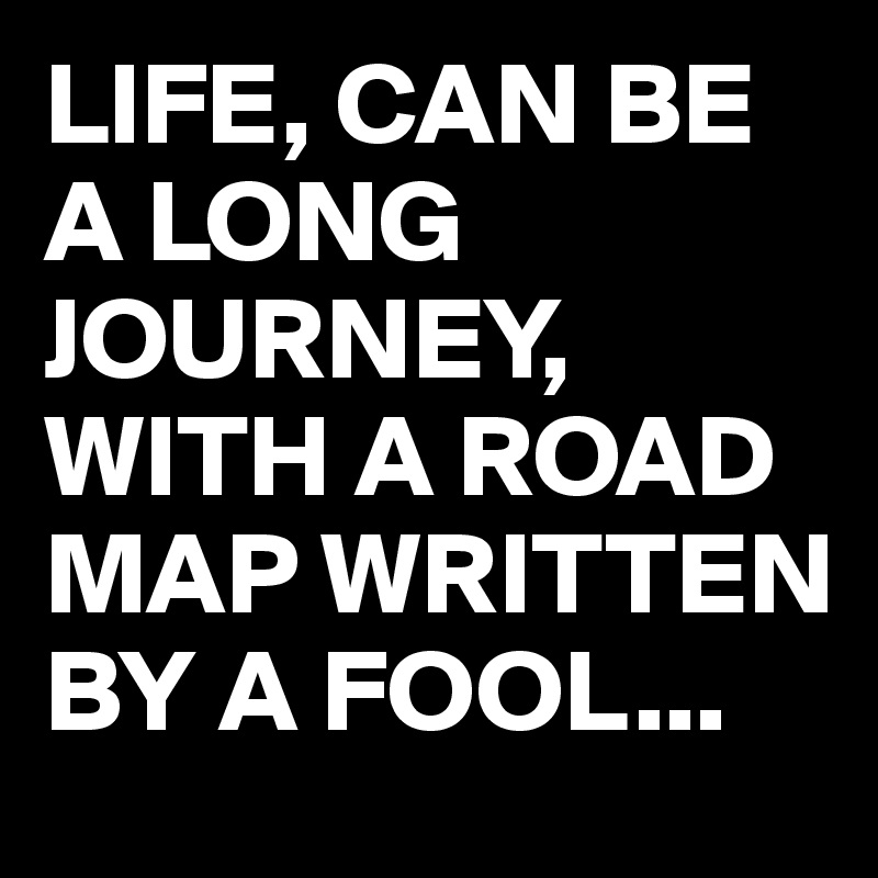 LIFE, CAN BE A LONG JOURNEY,  WITH A ROAD MAP WRITTEN BY A FOOL...