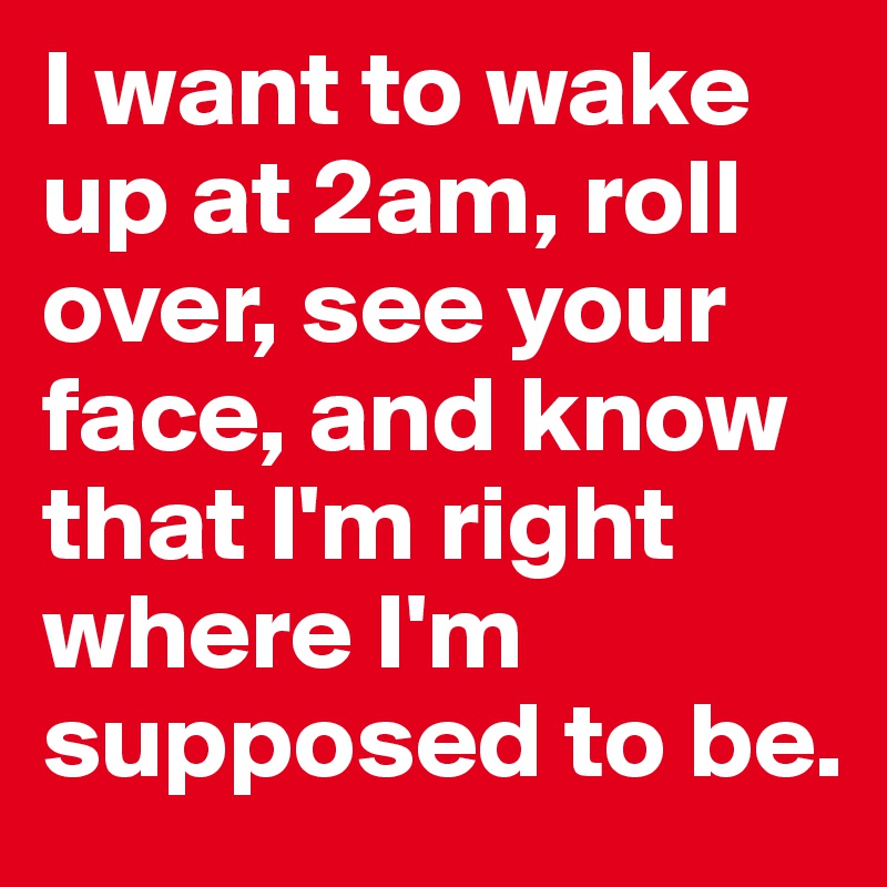 I want to wake up at 2am, roll over, see your face, and know that I'm right where I'm supposed to be.