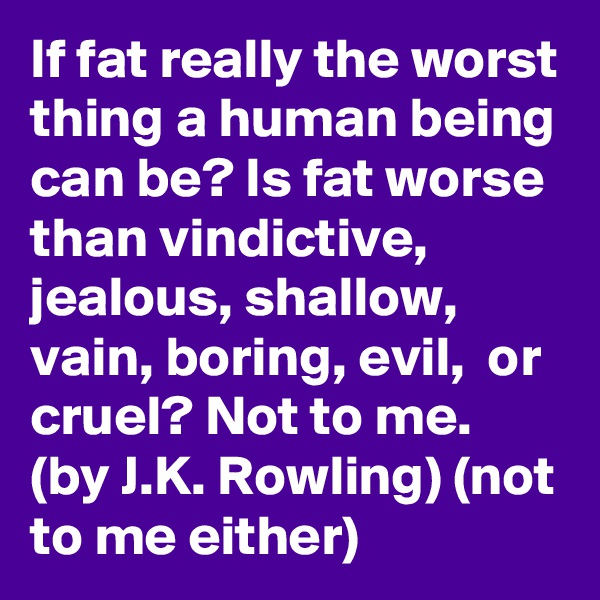 If fat really the worst thing a human being can be? Is fat worse than vindictive, jealous, shallow, vain, boring, evil,  or cruel? Not to me. (by J.K. Rowling) (not to me either)    