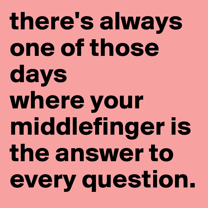there's always one of those days
where your middlefinger is the answer to every question.
