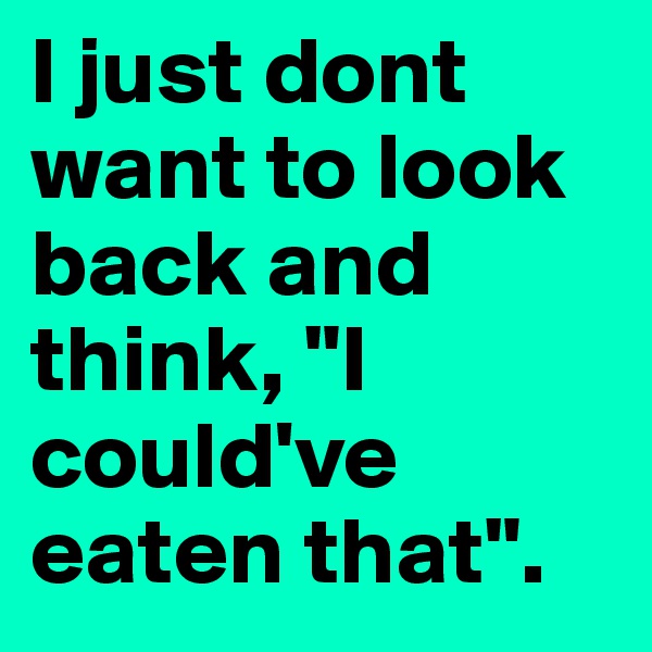 I just dont want to look back and think, "I could've eaten that". 