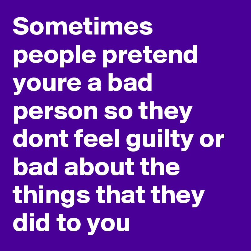 Sometimes people pretend youre a bad person so they dont feel guilty or bad about the things that they did to you