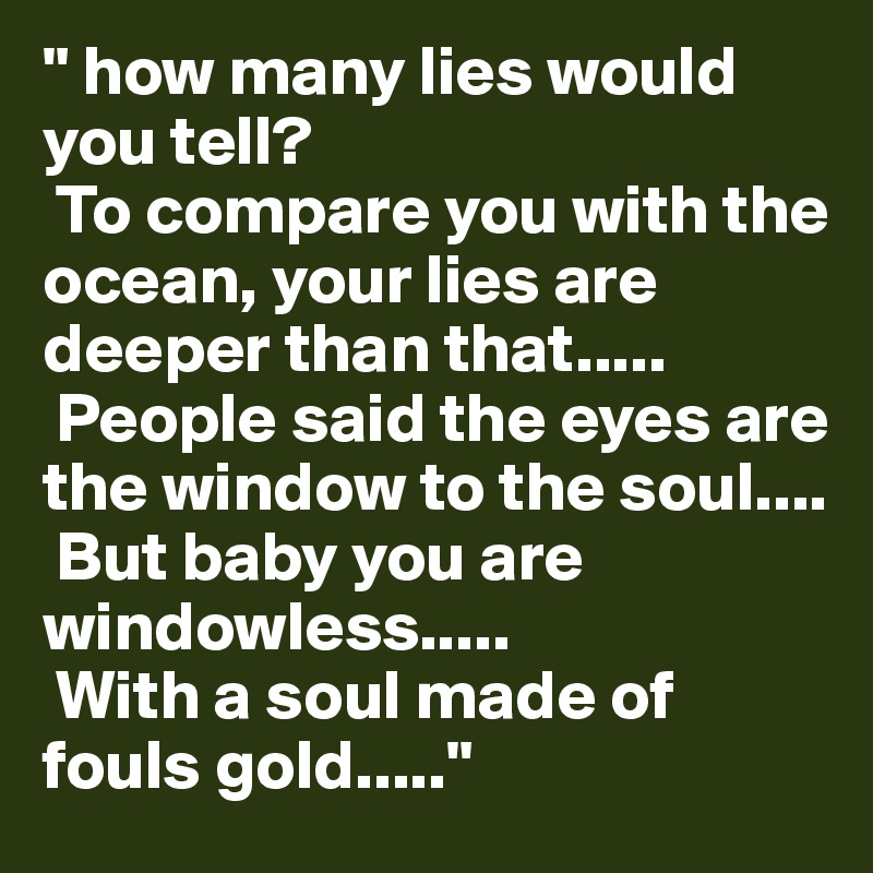 " how many lies would you tell?
 To compare you with the ocean, your lies are deeper than that.....
 People said the eyes are the window to the soul....
 But baby you are windowless.....
 With a soul made of fouls gold....."