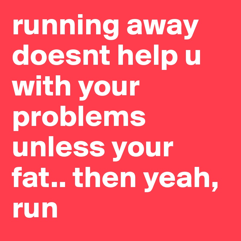 running away doesnt help u with your problems unless your fat.. then yeah, run