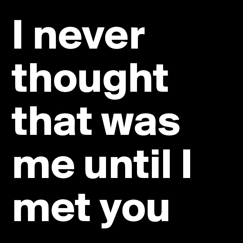 I never thought that was me until I met you