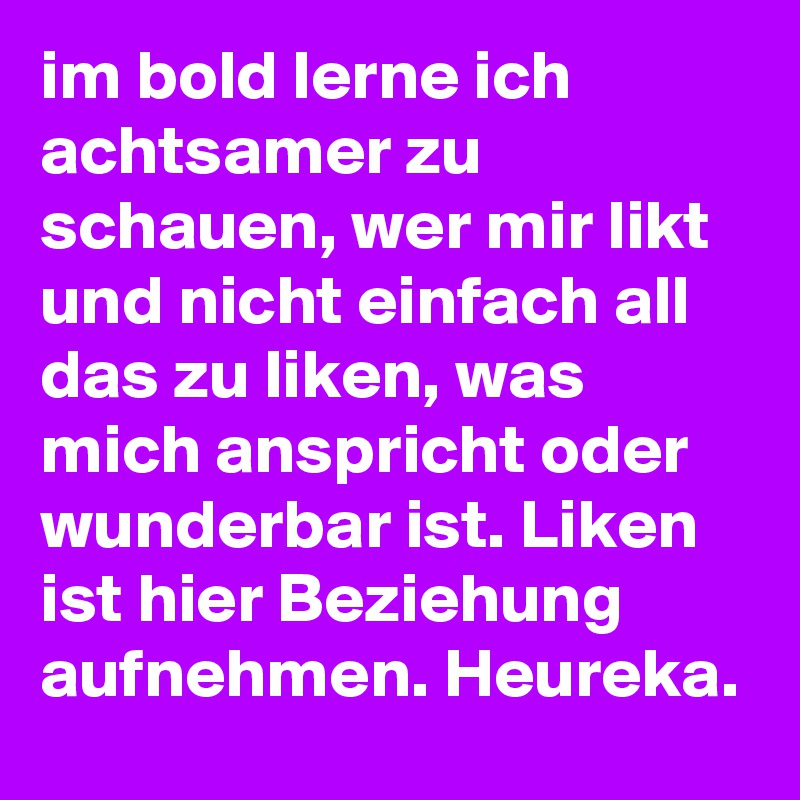 im bold lerne ich achtsamer zu schauen, wer mir likt und nicht einfach all das zu liken, was mich anspricht oder wunderbar ist. Liken ist hier Beziehung aufnehmen. Heureka.