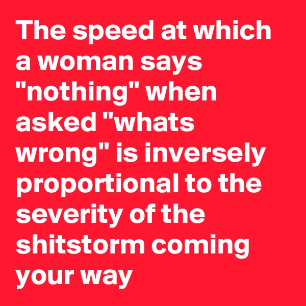 The speed at which a woman says "nothing" when asked "whats wrong" is inversely proportional to the severity of the shitstorm coming your way